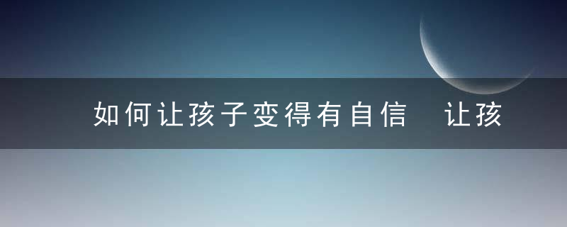 如何让孩子变得有自信 让孩子越来越有自信的4个小方法